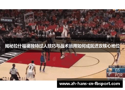 揭秘拉什福德独特过人技巧与战术运用如何成就进攻核心地位