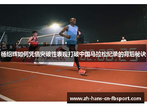 杨绍辉如何凭借突破性表现打破中国马拉松纪录的背后秘诀 杨绍辉如何凭借突破性表现打破中国马拉松纪录的背后秘诀