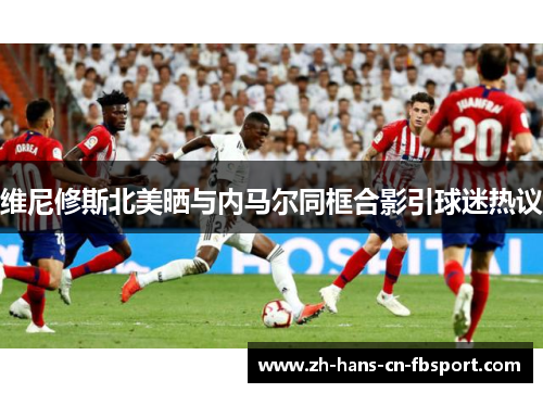 维尼修斯北美晒与内马尔同框合影引球迷热议 维尼修斯北美晒与内马尔同框合影引球迷热议