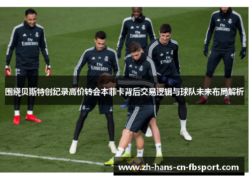 围绕贝斯特创纪录高价转会本菲卡背后交易逻辑与球队未来布局解析 围绕贝斯特创纪录高价转会本菲卡背后交易逻辑与球队未来布局解析